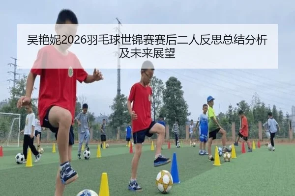 吴艳妮2026羽毛球世锦赛赛后二人反思总结分析及未来展望