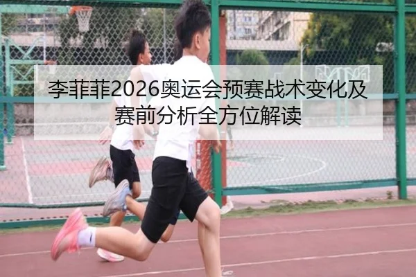 李菲菲2026奥运会预赛战术变化及赛前分析全方位解读
