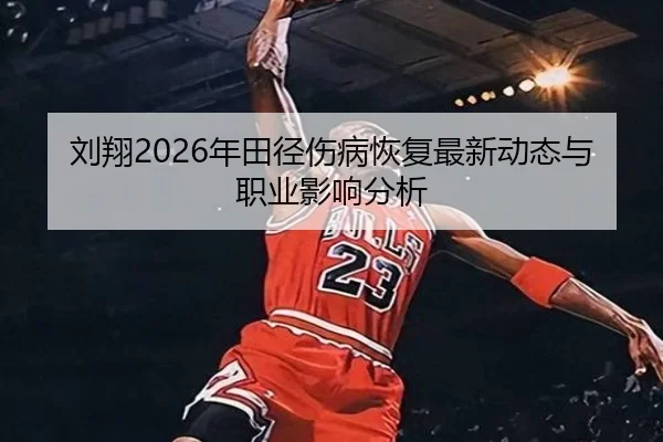 刘翔2026年田径伤病恢复最新动态与职业影响分析